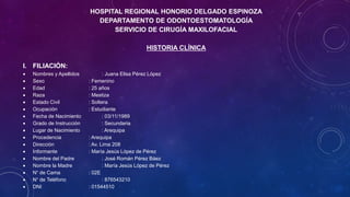 HOSPITAL REGIONAL HONORIO DELGADO ESPINOZA
DEPARTAMENTO DE ODONTOESTOMATOLOGÍA
SERVICIO DE CIRUGÍA MAXILOFACIAL
HISTORIA CLÍNICA
I. FILIACIÓN:
 Nombres y Apellidos : Juana Elisa Pérez López
 Sexo : Femenino
 Edad : 25 años
 Raza : Mestiza
 Estado Civil : Soltera
 Ocupación : Estudiante
 Fecha de Nacimiento : 03/11/1989
 Grado de Instrucción : Secundaria
 Lugar de Nacimiento : Arequipa
 Procedencia : Arequipa
 Dirección : Av. Lima 208
 Informante : María Jesús López de Pérez
 Nombre del Padre : José Román Pérez Báez
 Nombre la Madre : María Jesús López de Pérez
 N° de Cama : 02E
 N° de Teléfono : 876543210
 DNI : 01544510
 