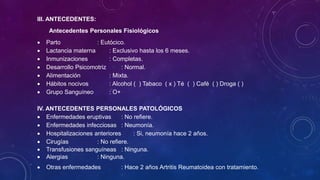 III. ANTECEDENTES:
Antecedentes Personales Fisiológicos
 Parto : Eutócico.
 Lactancia materna : Exclusivo hasta los 6 meses.
 Inmunizaciones : Completas.
 Desarrollo Psicomotriz : Normal.
 Alimentación : Mixta.
 Hábitos nocivos : Alcohol ( ) Tabaco ( x ) Té ( ) Café ( ) Droga ( )
 Grupo Sanguíneo : O+
IV. ANTECEDENTES PERSONALES PATOLÓGICOS
 Enfermedades eruptivas : No refiere.
 Enfermedades infecciosas : Neumonía.
 Hospitalizaciones anteriores : Si, neumonía hace 2 años.
 Cirugías : No refiere.
 Transfusiones sanguíneas : Ninguna.
 Alergias : Ninguna.
 Otras enfermedades : Hace 2 años Artritis Reumatoidea con tratamiento.
 