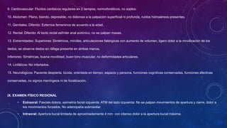 9. Cardiovascular: Fluídos cardiacos regulares en 2 tiempos, normofonéticos, no soplos.
10. Abdomen: Plano, blando, depresible, no doloroso a la palpación superficial ni profunda, ruídos hidroaéreos presentes.
11. Genitales: Diferido: Externos femeninos de acuerdo a la edad.
12. Rectal: Diferido: Al tacto rectal esfínter anal eutónico, no se palpan masas.
13. Extremidades: Superiores: Simétricos, móviles, articulaciones falángicas con aumento de volumen, ligero dolor a la movilización de los
dedos, se observa dedos en ráfaga presente en ambas manos.
Inferiores: Simétricas, buena movilidad, buen tono muscular, no deformidades articulares.
14. Linfáticos: No infartados.
15. Neurológicos: Paciente despierta, lúcida, orientada en tiempo, espacio y persona, funciones cognitivas conservadas, funciones afectivas
conservadas, no signos meníngeos ni de focalización.
IX. EXAMEN FÍSICO REGIONAL
• Extraoral: Fascies dolora, asimetría facial izquierda. ATM del lado izquierda: No se palpan movimientos de apertura y cierre, dolor a
los movimientos forzados. No adenopatía submaxilar.
• Intraoral: Apertura bucal limitada de aproximadamente 4 mm con intenso dolor a la apertura bucal máxima.
 