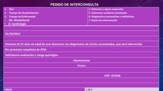 1. Días
2. Tiempo de Hospitalización
3. Tiempo de Enfermedad
• De: Maxilofacial
• A: Cardiología
4. Síntomas y signos especiales
5. Exámenes auxiliares principales
6. Diagnósticos preventivos o definitivos
7. Razón de Interconsulta
01/10/2014
Paciente de 25 años de edad de sexo femenino con diagnóstico de artritis reumatoidea, que será intervenida
Por presentar anquilosis de ATM.
Solicitamos evaluación y riesgo quirúrgico.
Atentamente
Gracias
COP: 253246
FIRMA C.M.P.
PEDIDO DE INTERCONSULTA
 