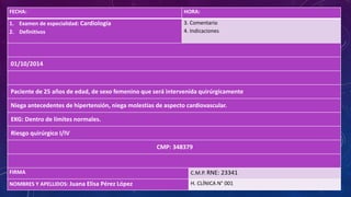FECHA: HORA:
1. Examen de especialidad: Cardiología
2. Definitivos
3. Comentario
4. Indicaciones
01/10/2014
Paciente de 25 años de edad, de sexo femenino que será intervenida quirúrgicamente
Niega antecedentes de hipertensión, niega molestias de aspecto cardiovascular.
EKG: Dentro de límites normales.
Riesgo quirúrgico I/IV
CMP: 348379
FIRMA C.M.P. RNE: 23341
NOMBRES Y APELLIDOS: Juana Elisa Pérez López H. CLÍNICA N° 001
 