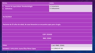 FECHA: HORA:
1. Examen de especialidad: Anestesiología
2. Definitivos
3. Comentario
4. Indicaciones
01/10/2014
Paciente de 25 años de edad, de sexo femenino se encuentra apta para cirugía.
COP: 252433
RNE: 23341
FIRMA C.M.P. RNE: 23341
NOMBRES Y APELLIDOS: Juana Elisa Pérez López H. CLÍNICA N° 001
 