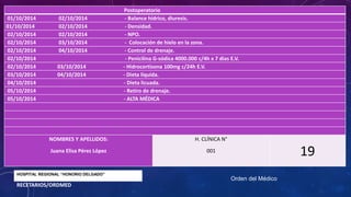 Postoperatorio
01/10/2014 02/10/2014 - Balance hídrico, diuresis.
01/10/2014 02/10/2014 - Densidad.
02/10/2014 02/10/2014 - NPO.
02/10/2014 03/10/2014 - Colocación de hielo en la zona.
02/10/2014 04/10/2014 - Control de drenaje.
02/10/2014 - Penicilina G-sódica 4000.000 c/4h x 7 dias E.V.
02/10/2014 03/10/2014 - Hidrocortisona 100mg c/24h E.V.
03/10/2014 04/10/2014 - Dieta líquida.
04/10/2014 - Dieta licuada.
05/10/2014 - Retiro de drenaje.
05/10/2014 - ALTA MÉDICA
NOMBRES Y APELLIDOS:
Juana Elisa Pérez López
H. CLÍNICA N°
001
19
Orden del Médico
HOSPITAL REGIONAL “HONORIO DELGADO”
RECETARIOS/ORDMED
 
