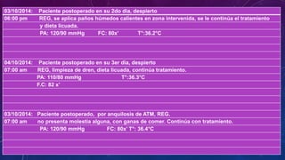 03/10/2014: Paciente postoperado en su 2do dia, despierto
06:00 pm REG, se aplica paños húmedos calientes en zona intervenida, se le continúa el tratamiento
y dieta licuada.
PA: 120/90 mmHg FC: 80x’ T°:36.2°C
04/10/2014: Paciente postoperado en su 3er dia, despierto
07:00 am REG, limpieza de dren, dieta licuada, continúa tratamiento.
PA: 110/80 mmHg T°:36.3°C
F.C: 82 x’
03/10/2014: Paciente postoperado, por anquilosis de ATM, REG.
07:00 am no presenta molestia alguna, con ganas de comer. Continúa con tratamiento.
PA: 120/90 mmHg FC: 80x’ T°: 36.4°C
 