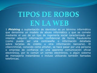 1 Phishing o suplantación de identidad es un término informático
que denomina un modelo de abuso informático y que se comete
mediante el uso de un tipo de ingeniería social caracterizado por
intentar adquirir información confidencial de forma fraudulenta
(como puede ser una contraseña o información detallada
sobre tarjetas de crédito u otra información bancaria). El
cibercriminal, conocido como phisher, se hace pasar por una persona
o empresa de confianza en una aparente comunicación oficial
electrónica, por lo común un correo electrónico, o algún sistema
de mensajería instantánea o incluso utilizando también llamadas
telefónicas.
 
