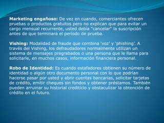 Marketing engañoso: De vez en cuando, comerciantes ofrecen
pruebas o productos gratuitos pero no explican que para evitar un
cargo mensual recurrente, usted debía "cancelar" la suscripción
antes de que terminara el período de prueba.
Vishing: Modalidad de fraude que combina ‘voz’ y ‘phishing’. A
través del Vishing, los defraudadores normalmente utilizan un
sistema de mensajes pregrabados o una persona que le llama para
solicitarle, en muchos casos, información financiera personal.
Robo de Identidad: Es cuando estafadores obtienen su número de
identidad o algún otro documento personal con lo que podrían
hacerse pasar por usted y abrir cuentas bancarias, solicitar tarjetas
de crédito, emitir cheques sin fondos y obtener préstamos. También
pueden arruinar su historial crediticio y obstaculizar la obtención de
crédito en el futuro.
 