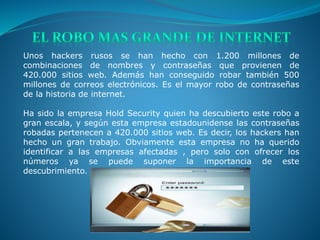 Unos hackers rusos se han hecho con 1.200 millones de
combinaciones de nombres y contraseñas que provienen de
420.000 sitios web. Además han conseguido robar también 500
millones de correos electrónicos. Es el mayor robo de contraseñas
de la historia de internet.
Ha sido la empresa Hold Security quien ha descubierto este robo a
gran escala, y según esta empresa estadounidense las contraseñas
robadas pertenecen a 420.000 sitios web. Es decir, los hackers han
hecho un gran trabajo. Obviamente esta empresa no ha querido
identificar a las empresas afectadas , pero solo con ofrecer los
números ya se puede suponer la importancia de este
descubrimiento.
 
