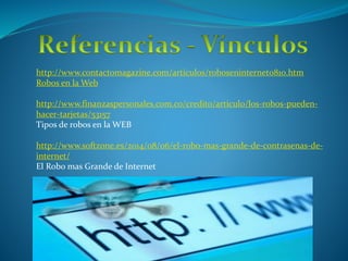 http://www.contactomagazine.com/articulos/roboseninternet0810.htm
Robos en la Web
http://www.finanzaspersonales.com.co/credito/articulo/los-robos-pueden-
hacer-tarjetas/53157
Tipos de robos en la WEB
http://www.softzone.es/2014/08/06/el-robo-mas-grande-de-contrasenas-de-
internet/
El Robo mas Grande de Internet
 