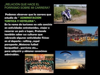 ¿RELACIÓN QUE HACE EL
PORRISMO SOBRE MI CARRERA?
Podemos observar que la carrera que
estudio de ‘’ ADMINISTACION
TURITICA Y HOTELERA’’.
En la rama de turismos no solo consiste
en actividades entretenidas, viajar o
recorrer un país o lugar, Pretende
también saber sus culturas que
sobresale algunas actividades físicas
en el deporte : rafting ,rapel
parapente ,Motocros futbol
basquetbol , porrismo etc...
para adquirir y obtener conocimos
admirables.
 
