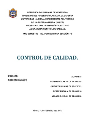 REPÚBLICA BOLIVARIANA DE VENEZUELA
MINISTERIO DEL PODER POPULAR PARA LA DEFENSA
UNIVERSIDAD NACIONAL EXPERIMENTAL POLITÉCNICA
DE LA FUERZA ARMADA (UNEFA)
NÚCLEO: FALCÓN – EXTENSIÓN: PUNTO FIJO
ASIGNATURA: CONTROL DE CALIDAD.
7MO SEMESTRE - ING. PETROQUÍMICA SECCIÓN: “B
CONTROL DE CALIDAD.
AUTORES:
GOTOPO VALERYA CI: 24.305.155
JÍMENEZ LUILIANA CI: 23.675.393
PÉREZ MASGLY CI: 22.605.216
VELASCO JHOAN CI: 22.605.238
PUNTO FIJO, FEBRERO DEL 2015.
DOCENTE:
ROBERTO GUANIPA
 