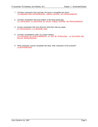 IT Essentials: PC Hardware and Software v4.0 Chapter 1 – Worksheet/Student
Cisco Systems, Inc. 2007 Page 4
1. List three components that must have the same or compatible form factor.
LA MEMORIA RAM, MOTHERBOARD, UNIDAD CENTRAL DE PROCESAMIENTO
2. List three components that must conform to the same socket type.
EL VENTILADOR, EL DISIPADOR DE CALOR, UNIDAD CENTRAL DE PROCESAMIENTO
3. List two components that must utilize the same front side bus speed.
EL PROCESADOR Y LA MEMORIA RAM
4. List three considerations when you choose memory.
LA CAPACIDAD DE ALMACENAMIENTO, EL TIPO DE TECNOLOGIA , LA VELOCIDAD DEL
BUS DE TRANSFERENCIA
5. What component must be compatible with every other component of the computer?
LA MOTHERBOARD
 