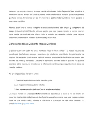 ideas con tus amigos o creando un mapa mental sobre la vida de los Reyes Católicos, visualizar la
información de una manera tan única te permite hacer conexiones de maneras que nunca pensaste
que fuera posible. Conexiones que de otra manera no podrían haber surgido se hacen posibles al
usar mapas mentales.
Además, ExamTime te permite compartir tu mapa mental online con amigos y compañeros de
clase o ¡incluso imprimirlo! Nuestro software gratuito para crear mapas mentales te permite crear un
mapa mental personalizado que abarca toda la materia que necesitas estudiar para preparar
selectividad, exámenes de acceso a la universidad y mucho más.
Conectando Ideas Mediante Mapas Mentales
El popular autor Seth Godin dijo en su manifiesto “Deja de robar sueños” – El modelo industrial de
escuela está diseñado para exponer y examinar a los estudiantes a cantidades de materia cada vez
mayores. No se dedica prácticamente nada de tiempo a enseñarles las habilidades necesarias para
conectar los puntos y atar cabos. Lo bueno de aprender a conectar ideas es que una vez que has
aprendido cómo hacerlo, no importa que la información cambie porque seguirás siendo capaz de
conectar tus ideas.
Así que empecemos a atar cabos juntos:
1.Examtime te permite crear mapas mentales gratis.
2.Los mapas mentales ayudan a estudiar.
3.¡Los mapas mentales de ExamTime te ayudan a estudiar!
Los mapas mental son una excelente herramienta de estudio que te ayuda a ver los detalles sin
perder de vista la visión global. Además de ofrecerte nuestra herramienta para crear mapas mentales
online de una manera única, también te ofrecemos la posibilidad de crear otros recursos TIC
como fichas,tests y apuntes online.
 