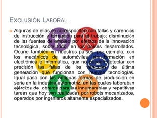 EXCLUSIÓN LABORAL
 Algunas de ellas se corresponden con fallas y carencias
de instrucción y formación para el trabajo; disminución
de las fuentes de empleo por efectos de la innovación
tecnológica, sobre todo, en los países desarrollados.
Ocurre también en nuestros países, por ejemplo, con
los mecánicos de automóviles sin formación en
electrónica e informática, que no pueden detectar con
precisión las fallas de los vehículos de última
generación que funcionan con nuevas tecnologías.
Igual pasó con las antiguas formas de producción en
serie en la industria automotriz, en las cuales laboraban
ejércitos de obreros para las innumerables y repetitivas
tareas que hoy son realizadas por robots mecanizados,
operados por ingenieros altamente especializados.
 
