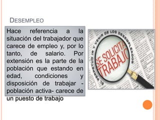 DESEMPLEO
Hace referencia a la
situación del trabajador que
carece de empleo y, por lo
tanto, de salario. Por
extensión es la parte de la
población que estando en
edad, condiciones y
disposición de trabajar -
población activa- carece de
un puesto de trabajo
 