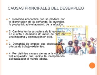 CAUSAS PRINCIPALES DEL DESEMPLEO
 1. Recesión económica que se produce por
la disminución de la demanda, la inversión,
la productividad y el aumento de la inflación.
 2. Cambios en la estructura de la economía
en cuanto a demanda de mano de obra en
una industria y disminución en otra.

 3. Demanda de empleo que sobrepasa las
ofertas de trabajo existentes.
 4. Por distintas causas ajenas a la voluntad
del empleador que impide la incorporación
del trabajador al mundo laboral.
 