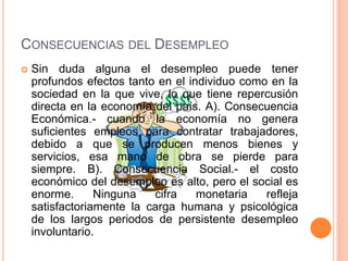 CONSECUENCIAS DEL DESEMPLEO
 Sin duda alguna el desempleo puede tener
profundos efectos tanto en el individuo como en la
sociedad en la que vive, lo que tiene repercusión
directa en la economía del país. A). Consecuencia
Económica.- cuando la economía no genera
suficientes empleos para contratar trabajadores,
debido a que se producen menos bienes y
servicios, esa mano de obra se pierde para
siempre. B). Consecuencia Social.- el costo
económico del desempleo es alto, pero el social es
enorme. Ninguna cifra monetaria refleja
satisfactoriamente la carga humana y psicológica
de los largos periodos de persistente desempleo
involuntario.
 