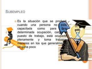 SUBEMPLEO
 Es la situación que se produce
cuando una persona no está
capacitada como para una
determinada ocupación, cargo o
puesto de trabajo, está ocupada
plenamente y toma trabajos
menores en los que generalmente
se gana poco
 