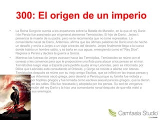 300: El origen de un imperio
• La Reina Gorgo le cuenta a los espartanos sobre la Batalla de Maratón, en la que el rey Dario 
I de Persia fue asesinado por el general ateniense Temistocles. El hijo de Dario , Jerjes I, 
presencia la muerte de su padre, pero se le recomienda que no tome represalias. La 
comandante naval de Darío, Artemisia, afirma que las últimas palabras de Darío eran de hecho 
un desafío y envía a Jerjes a un viaje a través del desierto. Jerjes finalmente llega a la cueva 
donde habita un hombre sabio, y se baña en sus aguas, emergiendo como el "Rey Dios". 
Regresa a Persia y declara la guerra a Grecia.
• Mientras las fuerzas de Jerjes avanzan hacia las Termópilas, Temístocles se reúne con el 
consejo y les convence para que le proporcione una flota para atacar a los persas en el mar. 
Temístocles luego viaja a Esparta para pedirle ayuda al rey Leónidas, pero es informado por 
Dilios que Leónidas está consultando al Oráculo, y Gorgo se resiste a aliarse con Atenas. 
Temístocles después se reúne con su viejo amigo Escilias, que se infiltró en las tropas persas y 
descubrió que Artemisia nació griega, pero desertó a Persia porque su familia fue violada y 
asesinada por hoplitas griegos y fue tomada como esclava sexual para los griegos, que la dieron 
por muerta en las calles. Ella fue rescatada y adoptada por los persas. Su sed de venganza 
llamó la atención del rey Darío y la hizo una comandante naval después de que ella mató a 
muchos de sus enemigos.
 