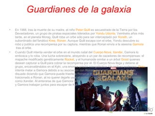  Guardianes de la galaxia
• En 1988, tras la muerte de su madre, el niño Peter Quill es secuestrado de la Tierra por los 
Devastadores, un grupo de piratas espaciales liderados por Yondu Udonta. Veintiséis años más 
tarde, en el planeta Morag, Quill roba un orbe sólo para ser interceptado por Korath, un 
subordinado del fanático Kree, Ronan. Aunque Quill escapa con el orbe, Yondu descubre su 
robo y publica una recompensa por su captura, mientras que Ronan envía a la asesina Gamora
 tras el orbe.
• Cuando Quill intenta vender el orbe en el mundo natal del Cuerpo Nova, Xandar, Gamora lo 
embosca y lo roba. Una lucha sobreviene, atrayendo a un par de cazadores de recompensas: el 
mapache modificado genéticamente Rocket, y el humanoide similar a un árbol Groot quienes 
desean capturar a Quill para cobrar la recompensa por él. El Cuerpo Nova llega y detiene al 
grupo, encarcelándolos en el Kyln, una enorme prisión intergaláctica. Un recluso poderoso, Drax, 
intenta matar a Gamora debido a su asociación con Ronan, que mató a su familia. Quill lo 
disuade diciendo que Gamora puede traerle a Ronan a él. Gamora entonces revela que ha 
traicionado a Ronan, al no querer dejarle usar el poder del orbe para destruir planetas enteros 
como Xandar. Al enterarse de que Gamora tiene un comprador para el orbe, Rocket, Quill, Groot 
y Gamora trabajan juntos para escapar de Kyln.
 