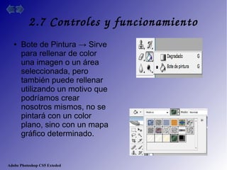 Adobe Photoshop CS5 Exteded
2.7 Controles y funcionamiento
● Bote de Pintura → Sirve
para rellenar de color
una imagen o un área
seleccionada, pero
también puede rellenar
utilizando un motivo que
podríamos crear
nosotros mismos, no se
pintará con un color
plano, sino con un mapa
gráfico determinado.
 