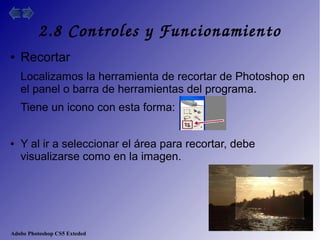 Adobe Photoshop CS5 Exteded
2.8 Controles y Funcionamiento
● Recortar
Localizamos la herramienta de recortar de Photoshop en
el panel o barra de herramientas del programa.
Tiene un icono con esta forma:
● Y al ir a seleccionar el área para recortar, debe
visualizarse como en la imagen.
 