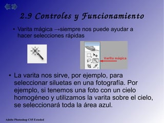 Adobe Photoshop CS5 Exteded
2.9 Controles y Funcionamiento
● Varita mágica →siempre nos puede ayudar a
hacer selecciones rápidas
● La varita nos sirve, por ejemplo, para
seleccionar siluetas en una fotografía. Por
ejemplo, si tenemos una foto con un cielo
homogéneo y utilizamos la varita sobre el cielo,
se seleccionará toda la área azul.
 