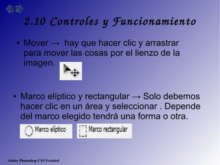Adobe Photoshop CS5 Exteded
2.10 Controles y Funcionamiento
● Mover → hay que hacer clic y arrastrar
para mover las cosas por el lienzo de la
imagen.
● Marco elíptico y rectangular → Solo debemos
hacer clic en un área y seleccionar . Depende
del marco elegido tendrá una forma o otra.
 