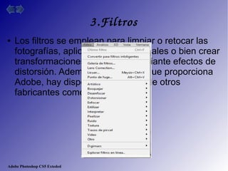 Adobe Photoshop CS5 Exteded
3.Filtros
● Los filtros se emplean para limpiar o retocar las
fotografías, aplicar efectos especiales o bien crear
transformaciones exclusivas mediante efectos de
distorsión. Además de los filtros que proporciona
Adobe, hay disponibles algunos de otros
fabricantes como plugins.
 