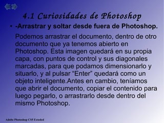 Adobe Photoshop CS5 Exteded
4.1 Curiosidades de Photoshop
● -Arrastrar y soltar desde fuera de Photoshop.
Podemos arrastrar el documento, dentro de otro
documento que ya tenemos abierto en
Photoshop. Esta imagen quedará en su propia
capa, con puntos de control y sus diagonales
marcadas, para que podamos dimensionarlo y
situarlo, y al pulsar “Enter” quedará como un
objeto inteligente.Antes en cambio, teníamos
que abrir el documento, copiar el contenido para
luego pegarlo, o arrastrarlo desde dentro del
mismo Photoshop.
 