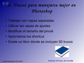 Adobe Photoshop CS5 Exteded
6. Trucos para manejarse mejor en 
Photoshop
PÁGINA OFICIAL DE ADOBE
● Trabajar con capas separadas
● Utilizar las capas de ajustes
● Modificar el tamaño del pincel
● Aprenderse los shortcut
● Existe un libro donde se incluyen 50 trucos
 