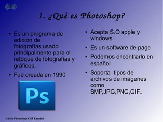 Adobe Photoshop CS5 Exteded
1. ¿Qué es Photoshop?
● Es un programa de
edición de
fotografías,usado
principalmente para el
retoque de fotografías y
gráficos.
● Fue creada en 1990
● Acepta S.O apple y
windows
● Es un software de pago
● Podemos encontrarlo en
español
● Soporta tipos de
archivos de imágenes
como
BMP,JPG,PNG,GIF..
 