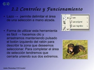 Adobe Photoshop CS5 Exteded
2.2 Controles y Funcionamiento
● Lazo → permite delimitar el área
de una selección a mano alzada.
● Forma de utilizar esta herramienta
es fácil → hacemos clic y
arrastramos manteniendo pulsado
el botón izquierdo del ratón para
describir la zona que deseemos
seleccionar. Para completar el área
de selección tendremos que
cerrarla uniendo sus dos extremos.
 