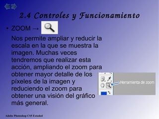 Adobe Photoshop CS5 Exteded
2.4 Controles y Funcionamiento
● ZOOM →
Nos permite ampliar y reducir la
escala en la que se muestra la
imagen. Muchas veces
tendremos que realizar esta
acción, ampliando el zoom para
obtener mayor detalle de los
píxeles de la imagen y
reduciendo el zoom para
obtener una visión del gráfico
más general.
 