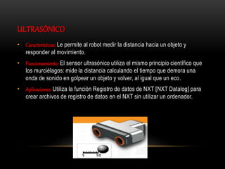 ULTRASÓNICO
• Características: Le permite al robot medir la distancia hacia un objeto y
responder al movimiento.
• Funcionamiento: El sensor ultrasónico utiliza el mismo principio científico que
los murciélagos: mide la distancia calculando el tiempo que demora una
onda de sonido en golpear un objeto y volver, al igual que un eco.
• Aplicaciones: Utiliza la función Registro de datos de NXT [NXT Datalog] para
crear archivos de registro de datos en el NXT sin utilizar un ordenador.
 
