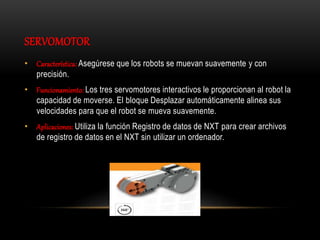 SERVOMOTOR
• Característica: Asegúrese que los robots se muevan suavemente y con
precisión.
• Funcionamiento: Los tres servomotores interactivos le proporcionan al robot la
capacidad de moverse. El bloque Desplazar automáticamente alinea sus
velocidades para que el robot se mueva suavemente.
• Aplicaciones: Utiliza la función Registro de datos de NXT para crear archivos
de registro de datos en el NXT sin utilizar un ordenador.
 