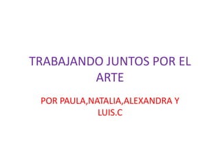 TRABAJANDO JUNTOS POR EL
ARTE
POR PAULA,NATALIA,ALEXANDRA Y
LUIS.C
 