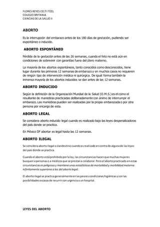 FLORES REYES CELTI ITZEL
COLEGIO BRITANIA
CIENCIASDE LA SALUD II
ABORTO
Es la interrupción del embarazo antes de los 180 días de gestación, pudiendo ser
espontáneo o inducido.
ABORTO ESPONTÁNEO
Pérdida de la gestación antes de las 26 semanas, cuando el feto no está aún en
condiciones de sobrevivir con garantías fuera del útero materno.
La mayoría de los abortos espontáneos, tanto conocidos como desconocidos, tiene
lugar durante las primeras 12 semanas de embarazo y en muchos casos no requieren
de ningún tipo de intervención médica ni quirúrgica. De igual forma también la
inmensa mayoría de los abortos inducidos se dan antes de las 12 semanas.
ABORTO INDUCIDO
Según la definición de la Organización Mundial de la Salud (O.M.S.)es el como el
resultante de maniobras practicadas deliberadamente con ánimo de interrumpir el
embarazo. Las maniobras pueden ser realizadas por la propia embarazada o por otra
persona por encargo de esta.
ABORTO LEGAL
Se considera aborto inducido legal cuando es realizado bajo las leyes despenalizadoras
del país donde se practica.
En México DF abortar es legal hasta las 12 semanas.
ABORTO ILEGAL
Se consideraabortoilegal oclandestinocuandoesrealizadoencontrade algunade lasleyes
del país donde se practica.
Cuandoel aborto estáprohibidoporlaley,lascircunstanciashacenque muchasmujeres
busquenapersonaso a médicosque se prestana colaborar.Peroel abortopracticado enestas
circunstancias espeligroso y mantieneunasestadísticasdemortalidad y morbilidad materna
infinitamentesuperioresa las del aborto legal.
El abortoilegal se practicageneralmenteenlaspeorescondicioneshigiénicasyconlas
posibilidadesescasasde recurrirconurgenciaa un hospital.
LEYES DEL ABORTO
 