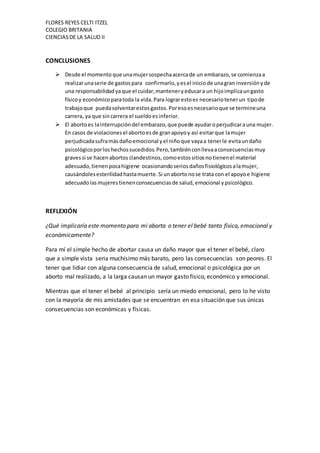 FLORES REYES CELTI ITZEL
COLEGIO BRITANIA
CIENCIASDE LA SALUD II
CONCLUSIONES
 Desde el momento que unamujersospechaacercade un embarazo,se comienzaa
realizarunaserie de gastospara confirmarlo,yesel iniciode unagran inversiónyde
una responsabilidadyaque el cuidar,manteneryeducara un hijoimplicaungasto
físicoy económicoparatoda la vida.Para lograrestoes necesariotenerun tipode
trabajoque puedasolventarestosgastos.Poresoesnecesarioque se termineuna
carrera, ya que sincarrera el sueldoesinferior.
 El abortoes lainterrupcióndel embarazo,que puede ayudaroperjudicarauna mujer.
En casos de violacionesel abortoesde granapoyoy así evitarque lamujer
perjudicadasuframásdañoemocional yel niñoque vayaa tenerle evitaundaño
psicológicoporloshechossucedidos.Pero,tambiénconllevaaconsecuenciasmuy
gravessi se hacenabortos clandestinos, comoestos sitiosnotienenel material
adecuado,tienenpocahigiene ocasionandoseriosdañosfisiológicosalamujer,
causándolesesterilidadhastamuerte.Si unabortonose trata con el apoyoe higiene
adecuadolasmujerestienenconsecuenciasde salud,emocional ypsicológico.
REFLEXIÓN
¿Qué implicaría este momento para mi aborta o tener el bebé tanto física, emocional y
económicamente?
Para mí el simple hecho de abortar causa un daño mayor que el tener el bebé, claro
que a simple vista seria muchísimo más barato, pero las consecuencias son peores. El
tener que lidiar con alguna consecuencia de salud, emocional o psicológica por un
aborto mal realizado, a la larga causan un mayor gasto físico, económico y emocional.
Mientras que el tener el bebé al principio sería un miedo emocional, pero lo he visto
con la mayoría de mis amistades que se encuentran en esa situación que sus únicas
consecuencias son económicas y físicas.
 