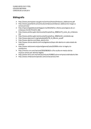 FLORES REYES CELTI ITZEL
COLEGIO BRITANIA
CIENCIASDE LA SALUD II
Bibliografía
 http://www.promajoven.sep.gob.mx/archivos/titulos/Embarazo_Adolescente.pdf
 http://www.guiainfantil.com/articulos/embarazo/embarazo-adolescente-riesgos-y-
consecuencias/
 http://lapsicologiadelasalud.blogspot.mx/2012/02/los-efectos-psicologicos-de-un-
embarazo.html#.VT1mkFV_NBc
 http://www.profeco.gob.mx/encuesta/brujula/bruj_2008/bol73_costo_de_embarazo.
asp
 http://www.profeco.gob.mx/encuesta/brujula/bruj_2006/bol22_costobebe.asp
 http://www.popcouncil.org/uploads/pdfs/FIB_IA_Mexico_sp.pdf
 http://www.abortos.com/tipos_aborto.htm
 http://www.clinicas-aborto.com.mx/legislacion/leyes-del-aborto-en-cada-estado-de-
mexico/
 http://www.noticiasnet.mx/portal/general/salud/107858-entre-lo-legal-y-lo-
clandestino
 http://mexico.cnn.com/nacional/2010/08/06/la-cifra-oculta-en-mexico-de-las-
mujeres-presas-por-abortos-ilegales
 http://www.terra.com.mx/noticias/articulo/41900/Cual+es+el+precio+del+aborto.htm
 http://www.embarazoinesperado.com/consecuencias.htm
 