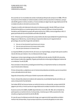 FLORES REYES CELTI ITZEL
COLEGIO BRITANIA
CIENCIASDE LA SALUD II
De acuerdocon losresultadosde sondeorealizadoporBrújulade compraenel 2008, 97% de
lasmujeresentrevistadasse realizóestudiosoanálisisclínicosduranteel embarazo,aunque
sólo58.4% gastóen dichosestudios,el restocontabaconalgúntipode seguridadsocial (37.6)
o estabaincluidoenotrode losservicios (1%).
El gasto enanálisisde laboratoriodurante el embarazopuede irdesde:$105 que incluye
biometríahemáticayun examengeneral de orina,hasta$7,350 que incluye biometría
hemática,perfil bioquímico,grupoyRh,general de orina,VDRLy variasecografíasen4D. El
gasto promediode lasentrevistadasascendióa$1,401.06.
El Dr. Villareal,quienformaparte del cuerpomédicode altaespecialidaddel hospital Christus
Muguerzaen Monterrey,recomendóque el paciente debarecurrirregularmente al
ginecólogo,de acuerdoal siguiente calendario:
 Una vez al mesdurante losprimerosseismeses.
 Una vez porquincenaenlosmesessiete yocho.
 Una vez porsemanaen el novenomes.
La mayoría(39.6%) consultóentre 8 y 10 vecescon el ginecólogo,aunque huboquienacudióa
más de 18 citas por tratarse de un embarazode altoriesgo.
El gastopor visitaral ginecólogooscilaentre $100 (centrode salud) y $12,00 (10 consultas,
que incluye el cobrode ecografía).El gasto promediode visitasal ginecólogoportratarse de
un embarazo fue de $3,305.
Para constatar el desarrolloyestadogeneral del feto,esimportanterealizarunultrasonido
casa trimestre del embarazo.
Primerultrasonido;suobjetivoesverel númerode productosexistentes,que se encuentren
vivosyubicadosdentrodel útero.
Segundoultrasonido;verificaque el bebé nopresente malformaciones.
Tercer ultrasonido;observalamadurezde laplacenta,lacantidadde líquidoamniótico,así
como el desarrollofinal delbebé.
Casi todas (99 %) lasfuturasmamas se realizóal menosunultrasonido,aunque solo65.3%
pagaron porellos,el restocuentaconseguridadsocial oestabaincluidoenotrosservicios.
El preciooscilaentre $500 y $3,000 dependiendosi esen3D o 4D. Más de la mitadde las
participantesse realizóentre2y 4 ultrasonidos,mientrasque el 14% se practicó 8 o más
estudiosyel gastopromediofue de $1,401.06.
En caso de que el embarazoseade altoriesgo,porsugerenciadel especialistase deben
realizarmásultrasonidos,loque aunque ocasionaunaumentode gastoseneste rubro.
 