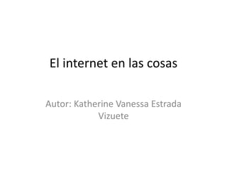 El internet en las cosas
Autor: Katherine Vanessa Estrada
Vizuete
 