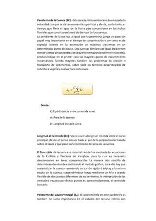Pendiente de laCuenca (SC).-Estacaracterísticacontrolaen buena parte la
velocidad con que se da la escorrentía superficial y afecta, por lo tanto, el
tiempo que lleva el agua de la lluvia para concentrarse en los lechos
fluviales que constituyen la red de drenaje de las cuencas.
La pendiente de la cuenca, al igual que la geometría, juega un papel un
papel muy importante en el tiempo de concentración y por tanto es de
especial interés en la estimación de máximas crecientes en un
determinado punto del cauce. Dos cuencas similares de igual área tienen
menortiempode concentraciónlaque tiene mayorpendiente y viceversa,
produciéndose en el primer caso los mayores gastos de escurrimiento
instantáneos. Siendo mayores también los problemas de erosión y
transporte de sedimentos, sobre todo en terrenos desprotegidos de
cobertura vegetal y suelos poco cohesivos.


n
i
C Li
A
C
S
1
Donde:
C: Equidistancia entre curvas de nivel.
A: Área de la cuenca.
Li: Longitud de cada curva.
Longitud al Centroide (LC): Viene a ser la longitud, medida sobre el curso
principal, desde el punto emisor hasta el pie de la perpendicular trazada
sobre el cauce y que pase por el centroide del área de la cuenca.
El Centroide:de lacuenca se materializaodefine mediante las ecuaciones
de la Estática y Teorema de Varigñon, para lo cual es necesario
descomponer en áreas compensación. La manera más sencilla de
determinarel centroideesutilizando el método gráfico, para ello hay que
materializar la cuenca recortando un cartón rígido ó triplay a la misma
escala de la cuenca, suspendiéndose luego mediante un hilo a cuerda
flexible de dos puntos diferentes de su perímetro; la intersección de las
verticales trazadas por dichos puntos es, aproximadamente, el centroide
buscado.
Pendiente del Cauce Principal (SO): El conocimiento de este parámetro es
también de suma importancia en el estudio del recurso hídrico con
 