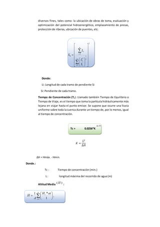 diversos fines, tales como: la ubicación de obras de toma, evaluación y
optimización del potencial hidroenergético, emplazamiento de presas,
protección de riberas, ubicación de puentes, etc.
2
1
2
1
2
1
0





























n
i i
i
n
i
i
S
L
L
S
Donde:
Li: Longitud de cada tramo de pendiente Si
Si: Pendiente de cada tramo.
Tiempo de Concentración (TC): Llamado también Tiempo de Equilibrio o
Tiempo de Viaje, es el tiempo que toma la partícula hidráulicamente más
lejana en viajar hasta el punto emisor. Se supone que ocurre una lluvia
uniforme sobre toda la cuenca durante un tiempo de, por lo menos, igual
al tiempo de concentración.
Tc = 0.0256*K
𝐾 =
𝐿2
∆𝐻
∆H = Hmáx. - Hmin.
Donde.:
Tc : Tiempo de concentración (min.)
L : longitud máxima del recorrido de agua (m)
Altitud Media )( H :








n
i
i
i aiH
A
H
1 1
*1
0.77
 