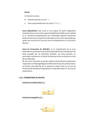 Donde:
A: Área de la cuenca.
Hi : Altitud media de la curva “ i ”.
ai : Área comprendida entre las curvas “i” e “i +1”.
Curva Hipsométrica: Esta curva es una especie de perfil longitudinal
promediode lacuencay tiene especialsignificacióndebidoa que la altitud
es un parámetro preponderante de la Hidrología Regional. Resulta de
plotearlasalturasenel eje de las ordenadasversusel área acumulada que
queda por encima de la curva de nivel correspondiente en el eje de las
abscisas.
Curva de Frecuencias de Altitudes: Es el complemento de la curva
hipsométrica,puestoque eslarepresentacióngráficade la distribución de
áreas ocupadas por las diferentes altitudes. Las áreas parciales, en
porcentaje,se ploteanen el eje de las abscisas versus las alturas en el eje
de las ordenadas.
De las curvas anteriores se pueden obtener dos parámetros igualmente
importantesenHidrologíaRegional:Altitudmásfrecuentey altitud media.
La primera está definida por la abscisa de mayor valor en la curva de
frecuenciade altitudesyla segunda por la ordenada media “h” de la curva
hipsométrica.
1.6.2. PARÁMETROS DE RELIEVE
Coeficiente de Masividad ( Cm )
A
H
Cm 
Coeficiente Orográfico ( Co )
A
H
Co
2

 