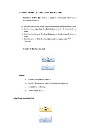 1.6.3PARÁMETROS DE LA RED DE DRENAJE NATURAL
Número de Orden (N): Refleja el grado de ramificación o bifurcación
dentro de una cuenca.
Corrientesde primerorden:Pequeñoscanalesque notienentributarios.
Corrientesde segundoorden:Cuandodoscorrientes de primerorden se
unen.
Corrientesde tercerorden:Cuandodos corrientes de segundo orden se
unen.
Corrientes de “n+1” orden: Cuando dos corrientes de orden “n”
Se unen.
Relación de Confluencias (Rc)


n
i
ciC r
n
R
1
1
1

i
i
ci
n
n
r
Donde:
ni : Número de cauces de orden “ i ”
ni+1 : Número de cauces de orden inmediatamente superior
rci : Relación de confluencia
Rc : Promedio de los “rci”
Relación de Longitudes (RL)


n
i
iLL r
n
R
1
1
1

i
i
iL
L
L
r
 