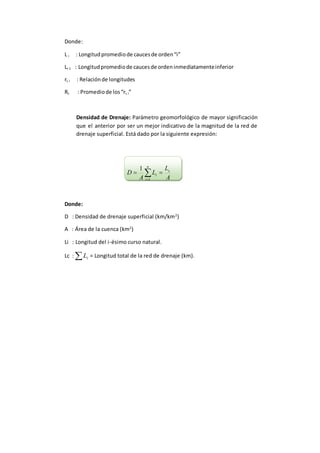 Donde:
L i : Longitudpromediode caucesde orden“i”
Li-1 : Longitudpromediode caucesde ordeninmediatamenteinferior
rL i : Relaciónde longitudes
Rc : Promediode los“rL i”
Densidad de Drenaje: Parámetro geomorfológico de mayor significación
que el anterior por ser un mejor indicativo de la magnitud de la red de
drenaje superficial. Está dado por la siguiente expresión:
A
L
L
A
D c
n
i
i  1
1
Donde:
D : Densidad de drenaje superficial (km/km2
)
A : Área de la cuenca (km2
)
Li : Longitud del i-ésimo curso natural.
Lc :  iL = Longitud total de la red de drenaje (km).
 