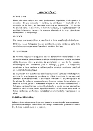 I. MARCO TEÓRICO
I.1. HIDROLOGÍA
Es una rama de las ciencias de la Tierra que estudia las propiedades físicas, químicas y
mecánicas del agua continental y marítima, su distribución y circulación en la
superficie de la Tierra, en la corteza terrestre y en la atmósfera. Esto incluye
las precipitaciones, la escorrentía, la humedad del suelo, la evapotranspiración y el
equilibrio de las masas glaciares. Por otra parte, el estudio de las aguas subterráneas
corresponde a la hidrogeología.
I.2.CUENCA
Una cuenca es una depresión en la superficie de la tierra, un valle rodeado de alturas.
El término cuenca hidrográfica tiene un sentido más amplio, siendo una parte de la
superficie terrestre cuyas aguas fluyen hacia un mismo río o lago.
I.3. PRECIPITACION
Se denomina precipitación al agua que proviene de la humedad atmosférica y cae a la
superficie terrestre, principalmente en estado líquido (llovizna y lluvia) o en estado
sólido (escarcha, nieve y granizo). La precipitación es uno de los procesos
meteorológicos más importantes para la hidrología, y junto a la evaporación
constituyen la forma mediante la cual la atmósfera interactúa con el agua superficial
en el ciclo hidrológico del agua.
La evaporación de la superficie del océano es la principal fuente de humedad para la
precipitación y probablemente no más de un 10% de la precipitación que cae en el
continente puede ser atribuida a la evaporación continental y la evapotranspiración de
las plantas. Sin embargo, no necesariamente la mayor cantidad de precipitación cae
sobre los océanos, ya que la humedad es transportada por la circulación atmosférica a
lo largo de grandes distancias, como evidencia de ello se pueden observar algunas islas
desérticas. La localización de una región con respecto a la circulación atmosférica, su
latitud y distancia a una fuente de humedad son principalmente los responsables de su
clima.
I.4. CUENCA HIDROLOGICA
La Cuenca de drenaje de una corriente, es el área de terreno donde todas las aguas caídas por
precipitación,se unenpara formar un solo curso de agua. Cada curso de agua tiene una cuenca
bien definida, para cada punto de su recorrido.
 