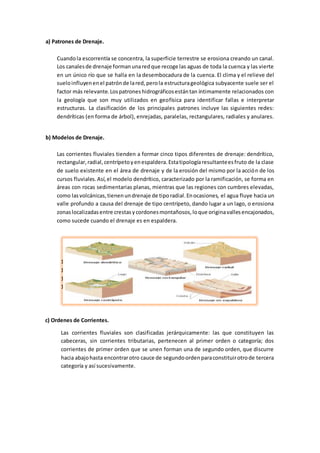 a) Patrones de Drenaje.
Cuandola escorrentía se concentra, la superficie terrestre se erosiona creando un canal.
Los canalesde drenaje formanunaredque recoge las aguas de toda la cuenca y las vierte
en un único río que se halla en la desembocadura de la cuenca. El clima y el relieve del
sueloinfluyenenel patrónde lared,perola estructurageológica subyacente suele ser el
factor más relevante.Lospatroneshidrográficosestántan íntimamente relacionados con
la geología que son muy utilizados en geofísica para identificar fallas e interpretar
estructuras. La clasificación de los principales patrones incluye las siguientes redes:
dendríticas (en forma de árbol), enrejadas, paralelas, rectangulares, radiales y anulares.
b) Modelos de Drenaje.
Las corrientes fluviales tienden a formar cinco tipos diferentes de drenaje: dendrítico,
rectangular,radial,centrípetoyenespaldera.Estatipologíaresultanteesfruto de la clase
de suelo existente en el área de drenaje y de la erosión del mismo por la acción de los
cursos fluviales.Así,el modelo dendrítico, caracterizado por la ramificación, se forma en
áreas con rocas sedimentarias planas, mientras que las regiones con cumbres elevadas,
como lasvolcánicas,tienenundrenaje de tiporadial.Enocasiones, el agua fluye hacia un
valle profundo a causa del drenaje de tipo centrípeto, dando lugar a un lago, o erosiona
zonaslocalizadasentre crestasycordonesmontañosos,loque originavallesencajonados,
como sucede cuando el drenaje es en espaldera.
1.1.
1.2.
1.3.
1.4.
c) Ordenes de Corrientes.
Las corrientes fluviales son clasificadas jerárquicamente: las que constituyen las
cabeceras, sin corrientes tributarias, pertenecen al primer orden o categoría; dos
corrientes de primer orden que se unen forman una de segundo orden, que discurre
hacia abajohasta encontrarotro cauce de segundoordenparaconstituirotrode tercera
categoría y así sucesivamente.
 