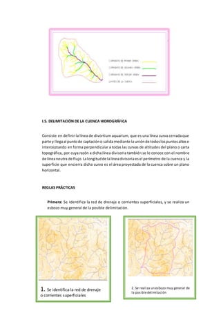 I.5. DELIMITACIÓN DE LA CUENCA HIDROGRÁFICA
Consiste en definir la línea de divortium aquarium, que es una línea curva cerrada que
parte y llegaal puntode captacióno salidamediante launiónde todoslospuntosaltose
interceptando en forma perpendicular a todas las curvas de altitudes del plano o carta
topográfica, por cuya razón a dicha línea divisoria también se le conoce con el nombre
de líneaneutra de flujo.Lalongitudde lalíneadivisoriaesel perímetro de la cuenca y la
superficie que encierra dicha curva es el área proyectada de la cuenca sobre un plano
horizontal.
REGLAS PRÁCTICAS
Primera: Se identifica la red de drenaje o corrientes superficiales, y se realiza un
esbozo muy general de la posible delimitación.
1. Se identifica la red de drenaje
o corrientes superficiales
2. Se realiza un esbozo muy general de
la posibledelimitación
 