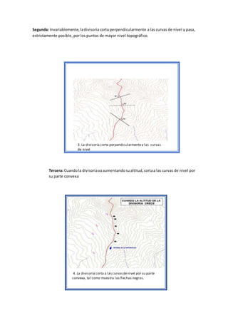 Segunda: Invariablemente,ladivisoria corta perpendicularmente a las curvas de nivel y pasa,
estrictamente posible, por los puntos de mayor nivel topográfico.
Tercera: Cuandola divisoriavaaumentandosualtitud,cortaa las curvas de nivel por
su parte convexa
3. La divisoria corta perpendicularmentea las curvas
de nivel
4. La divisoria corta a lascurvasdenivel por su parte
convexa, tal como muestra las flechas negras.
 